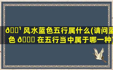 🌹 风水蓝色五行属什么(请问蓝色 🍀 在五行当中属于哪一种)